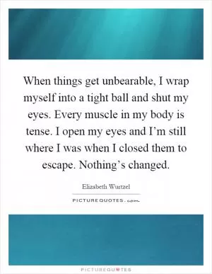 When things get unbearable, I wrap myself into a tight ball and shut my eyes. Every muscle in my body is tense. I open my eyes and I’m still where I was when I closed them to escape. Nothing’s changed Picture Quote #1
