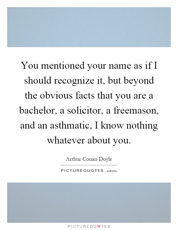 You mentioned your name as if I should recognize it, but beyond the obvious facts that you are a bachelor, a solicitor, a freemason, and an asthmatic, I know nothing whatever about you Picture Quote #1