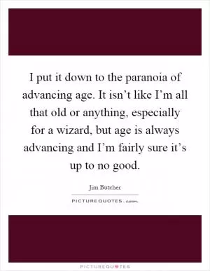 I put it down to the paranoia of advancing age. It isn’t like I’m all that old or anything, especially for a wizard, but age is always advancing and I’m fairly sure it’s up to no good Picture Quote #1