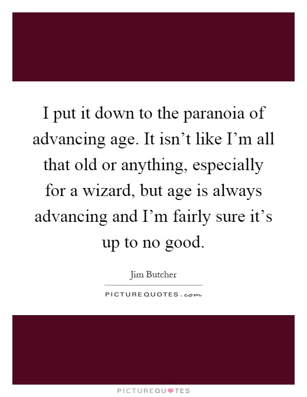 I put it down to the paranoia of advancing age. It isn't like I'm all that old or anything, especially for a wizard, but age is always advancing and I'm fairly sure it's up to no good Picture Quote #1