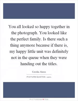 You all looked so happy together in the photograph. You looked like the perfect family. Is there such a thing anymore because if there is, my happy little unit was definitely not in the queue when they were handing out the titles Picture Quote #1