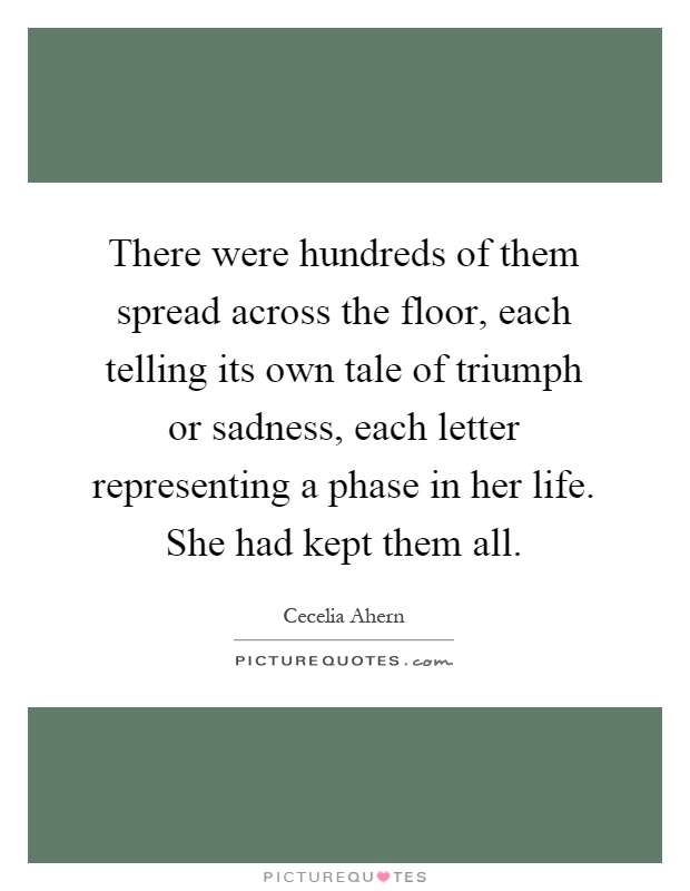 There were hundreds of them spread across the floor, each telling its own tale of triumph or sadness, each letter representing a phase in her life. She had kept them all Picture Quote #1