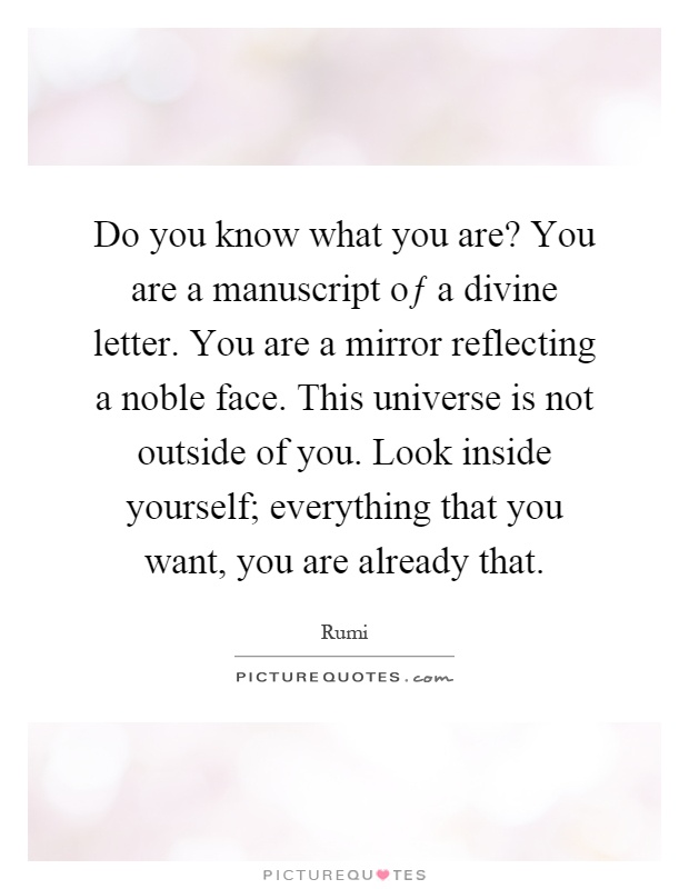 Do you know what you are? You are a manuscript oƒ a divine letter. You are a mirror reflecting a noble face. This universe is not outside of you. Look inside yourself; everything that you want, you are already that Picture Quote #1