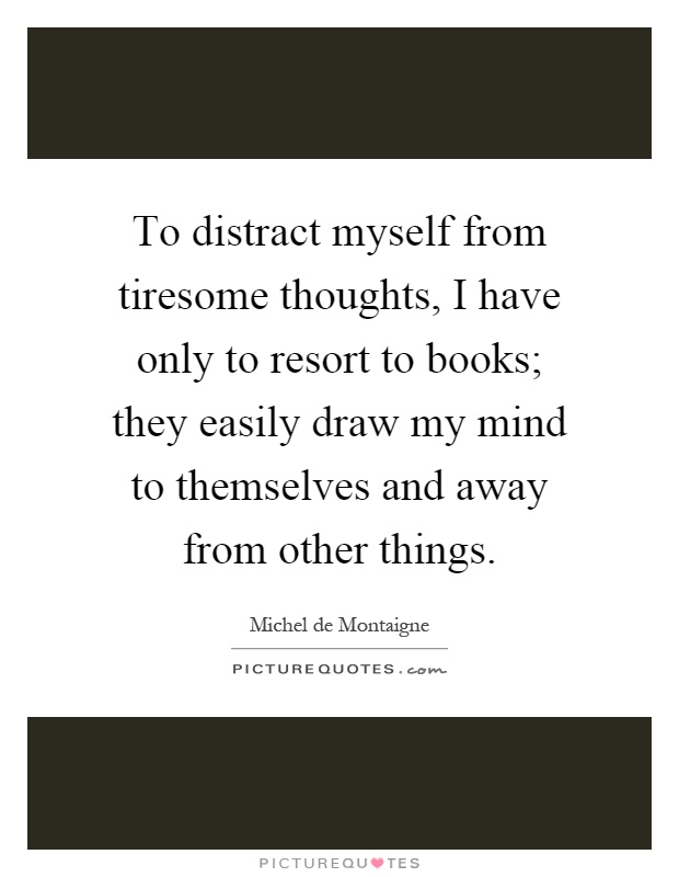 To distract myself from tiresome thoughts, I have only to resort to books; they easily draw my mind to themselves and away from other things Picture Quote #1