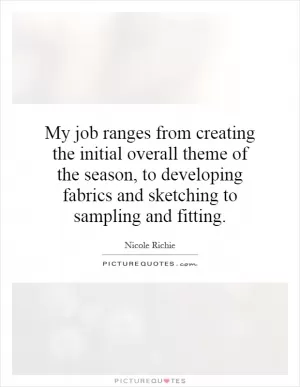 My job ranges from creating the initial overall theme of the season, to developing fabrics and sketching to sampling and fitting Picture Quote #1