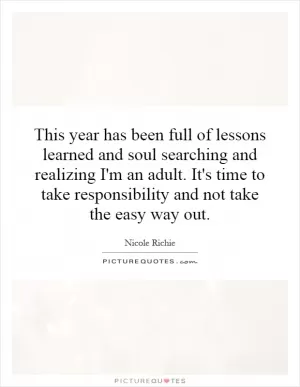 This year has been full of lessons learned and soul searching and realizing I'm an adult. It's time to take responsibility and not take the easy way out Picture Quote #1