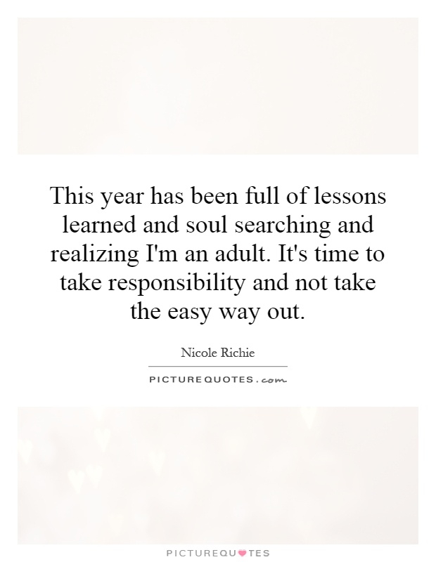 This year has been full of lessons learned and soul searching and realizing I'm an adult. It's time to take responsibility and not take the easy way out Picture Quote #1