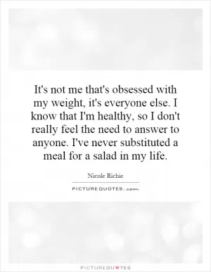 It's not me that's obsessed with my weight, it's everyone else. I know that I'm healthy, so I don't really feel the need to answer to anyone. I've never substituted a meal for a salad in my life Picture Quote #1
