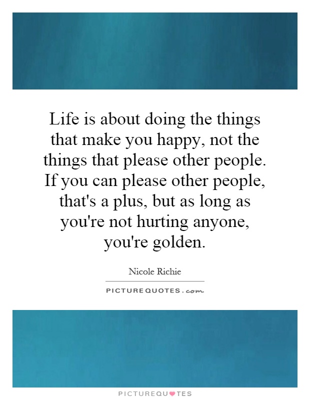 Life is about doing the things that make you happy, not the things that please other people. If you can please other people, that's a plus, but as long as you're not hurting anyone, you're golden Picture Quote #1