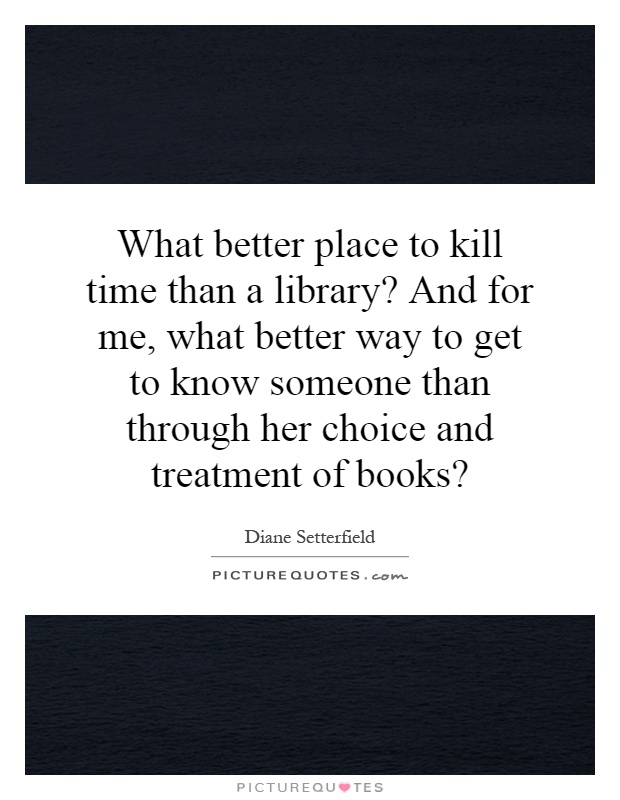 What better place to kill time than a library? And for me, what better way to get to know someone than through her choice and treatment of books? Picture Quote #1