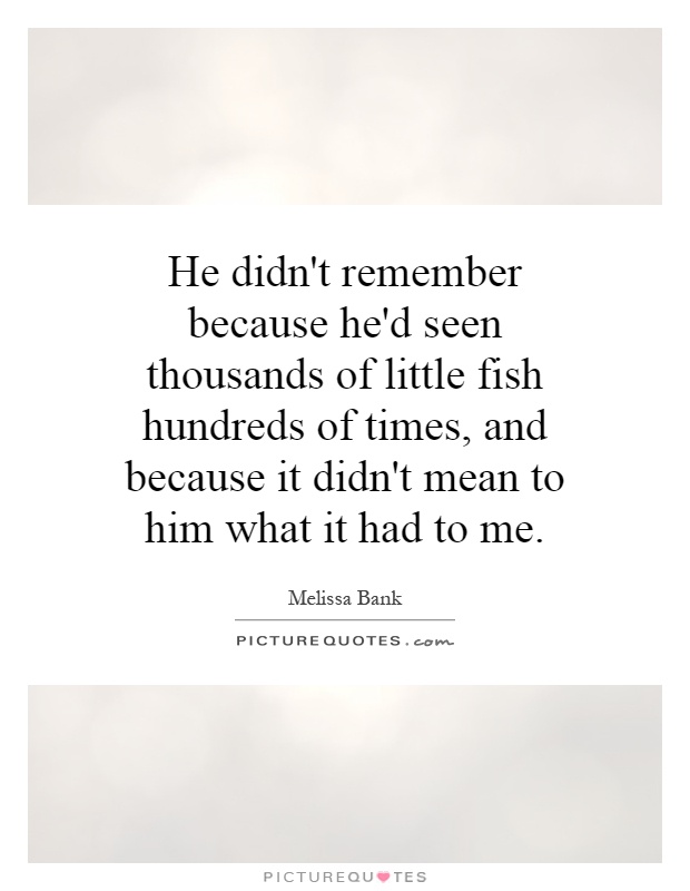 He didn't remember because he'd seen thousands of little fish hundreds of times, and because it didn't mean to him what it had to me Picture Quote #1
