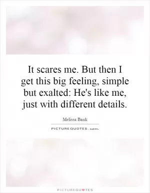 It scares me. But then I get this big feeling, simple but exalted: He's like me, just with different details Picture Quote #1