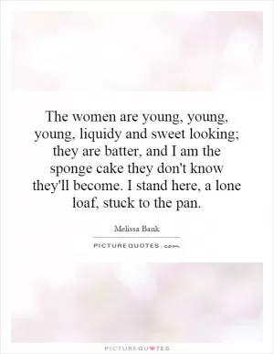 The women are young, young, young, liquidy and sweet looking; they are batter, and I am the sponge cake they don't know they'll become. I stand here, a lone loaf, stuck to the pan Picture Quote #1