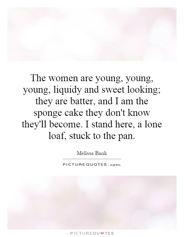 The women are young, young, young, liquidy and sweet looking; they are batter, and I am the sponge cake they don't know they'll become. I stand here, a lone loaf, stuck to the pan Picture Quote #1