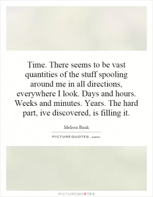 Time. There seems to be vast quantities of the stuff spooling around me in all directions, everywhere I look. Days and hours. Weeks and minutes. Years. The hard part, ive discovered, is filling it Picture Quote #1