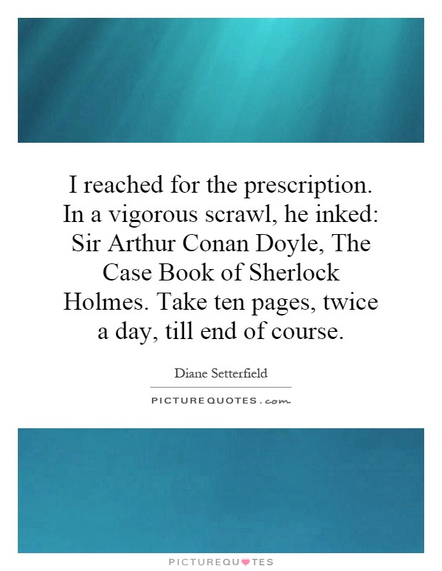 I reached for the prescription. In a vigorous scrawl, he inked: Sir Arthur Conan Doyle, The Case Book of Sherlock Holmes. Take ten pages, twice a day, till end of course Picture Quote #1