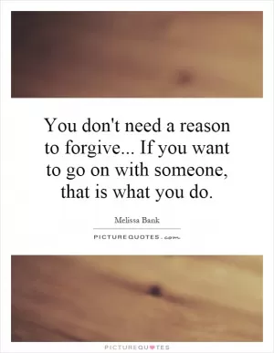 You don't need a reason to forgive... If you want to go on with someone, that is what you do Picture Quote #1