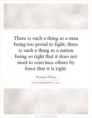 There is such a thing as a man being too proud to fight; there is such a thing as a nation being so right that it does not need to convince others by force that it is right Picture Quote #1