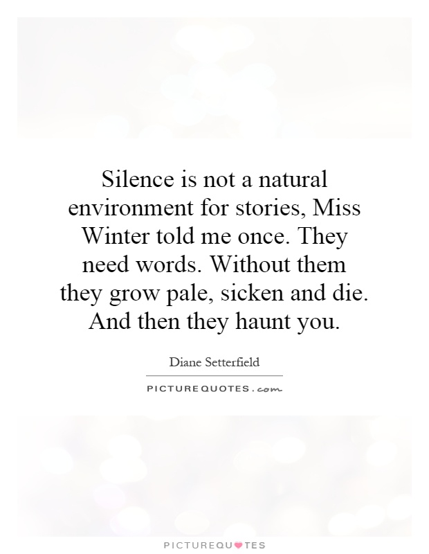 Silence is not a natural environment for stories, Miss Winter told me once. They need words. Without them they grow pale, sicken and die. And then they haunt you Picture Quote #1