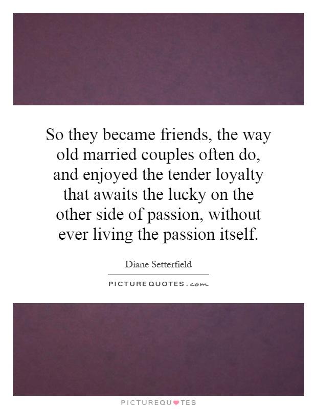 So they became friends, the way old married couples often do, and enjoyed the tender loyalty that awaits the lucky on the other side of passion, without ever living the passion itself Picture Quote #1
