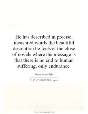 He has described in precise, measured words the beautiful desolation he feels at the close of novels where the message is that there is no end to human suffering, only endurance Picture Quote #1
