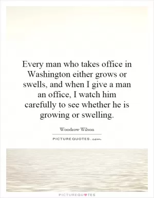 Every man who takes office in Washington either grows or swells, and when I give a man an office, I watch him carefully to see whether he is growing or swelling Picture Quote #1