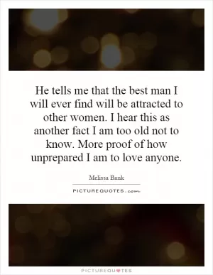 He tells me that the best man I will ever find will be attracted to other women. I hear this as another fact I am too old not to know. More proof of how unprepared I am to love anyone Picture Quote #1