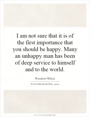 I am not sure that it is of the first importance that you should be happy. Many an unhappy man has been of deep service to himself and to the world Picture Quote #1