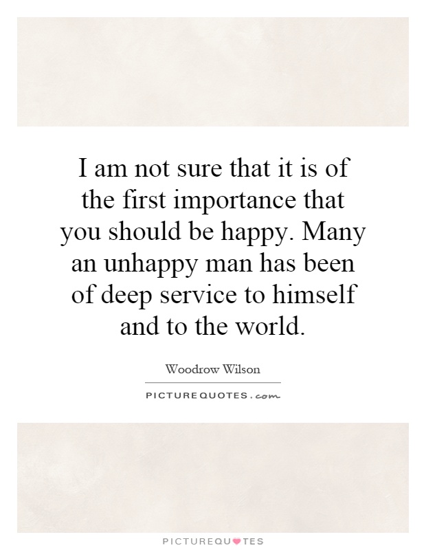 I am not sure that it is of the first importance that you should be happy. Many an unhappy man has been of deep service to himself and to the world Picture Quote #1