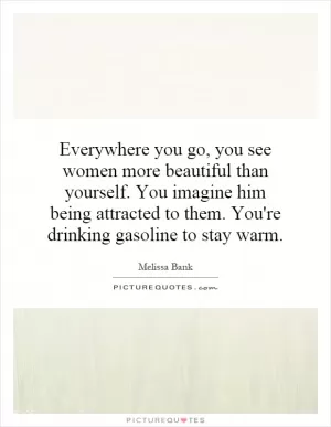 Everywhere you go, you see women more beautiful than yourself. You imagine him being attracted to them. You're drinking gasoline to stay warm Picture Quote #1