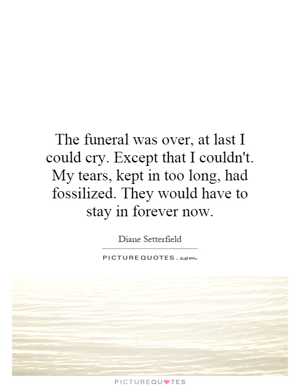 The funeral was over, at last I could cry. Except that I couldn't. My tears, kept in too long, had fossilized. They would have to stay in forever now Picture Quote #1