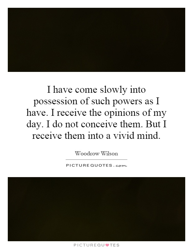 I have come slowly into possession of such powers as I have. I receive the opinions of my day. I do not conceive them. But I receive them into a vivid mind Picture Quote #1