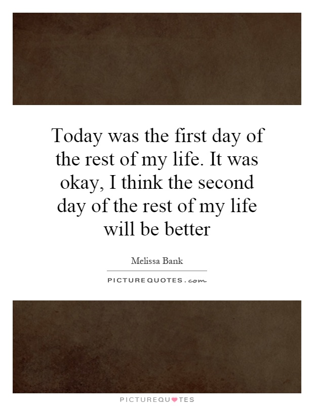 Today was the first day of the rest of my life. It was okay, I think the second day of the rest of my life will be better Picture Quote #1