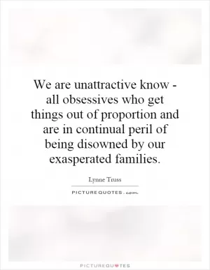 We are unattractive know - all obsessives who get things out of proportion and are in continual peril of being disowned by our exasperated families Picture Quote #1