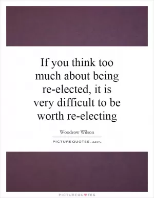 If you think too much about being re-elected, it is very difficult to be worth re-electing  Picture Quote #1