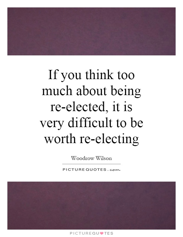 If you think too much about being re-elected, it is very difficult to be worth re-electing Picture Quote #1