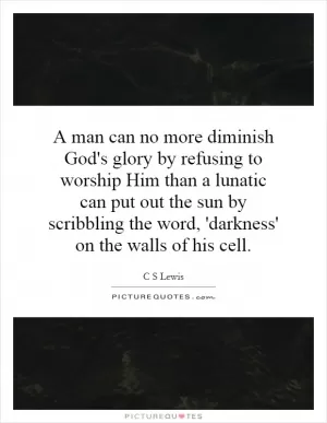 A man can no more diminish God's glory by refusing to worship Him than a lunatic can put out the sun by scribbling the word, 'darkness' on the walls of his cell Picture Quote #1