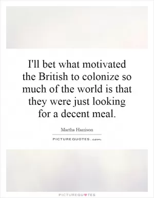 I'll bet what motivated the British to colonize so much of the world is that they were just looking for a decent meal Picture Quote #1