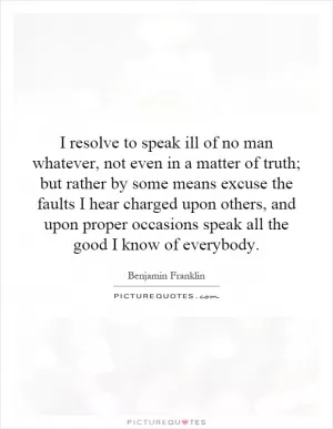 I resolve to speak ill of no man whatever, not even in a matter of truth; but rather by some means excuse the faults I hear charged upon others, and upon proper occasions speak all the good I know of everybody Picture Quote #1