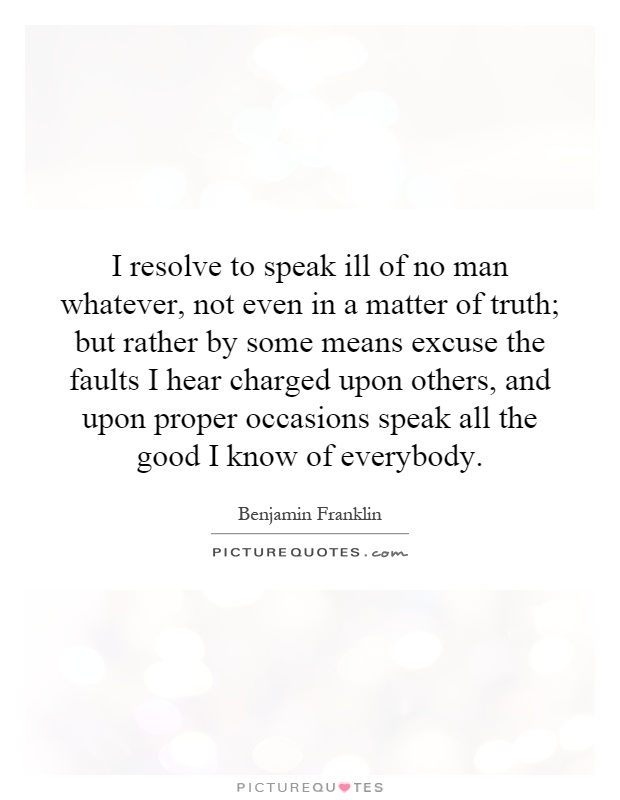 I resolve to speak ill of no man whatever, not even in a matter of truth; but rather by some means excuse the faults I hear charged upon others, and upon proper occasions speak all the good I know of everybody Picture Quote #1