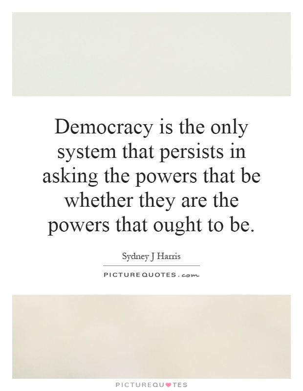 Democracy is the only system that persists in asking the powers that be whether they are the powers that ought to be Picture Quote #1