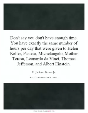 Don't say you don't have enough time. You have exactly the same number of hours per day that were given to Helen Keller, Pasteur, Michelangelo, Mother Teresa, Leonardo da Vinci, Thomas Jefferson, and Albert Einstein Picture Quote #1