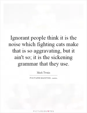Ignorant people think it is the noise which fighting cats make that is so aggravating, but it ain't so; it is the sickening grammar that they use Picture Quote #1