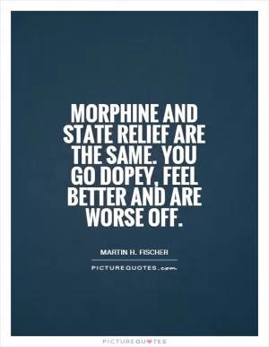 Morphine and state relief are the same. You go dopey, feel better and are worse off Picture Quote #1