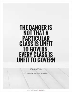 The danger is not that a particular class is unfit to govern. Every class is unfit to govern Picture Quote #1