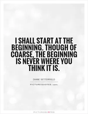 I shall start at the beginning. Though of coarse, the beginning is never where you think it is Picture Quote #1