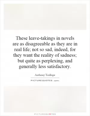 These leave-takings in novels are as disagreeable as they are in real life; not so sad, indeed, for they want the reality of sadness; but quite as perplexing, and generally less satisfactory Picture Quote #1