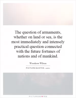 The question of armaments, whether on land or sea, is the most immediately and intensely practical question connected with the future fortunes of nations and of mankind Picture Quote #1