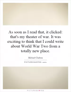 As soon as I read that, it clicked: that's my theater of war. It was exciting to think that I could write about World War Two from a totally new place Picture Quote #1
