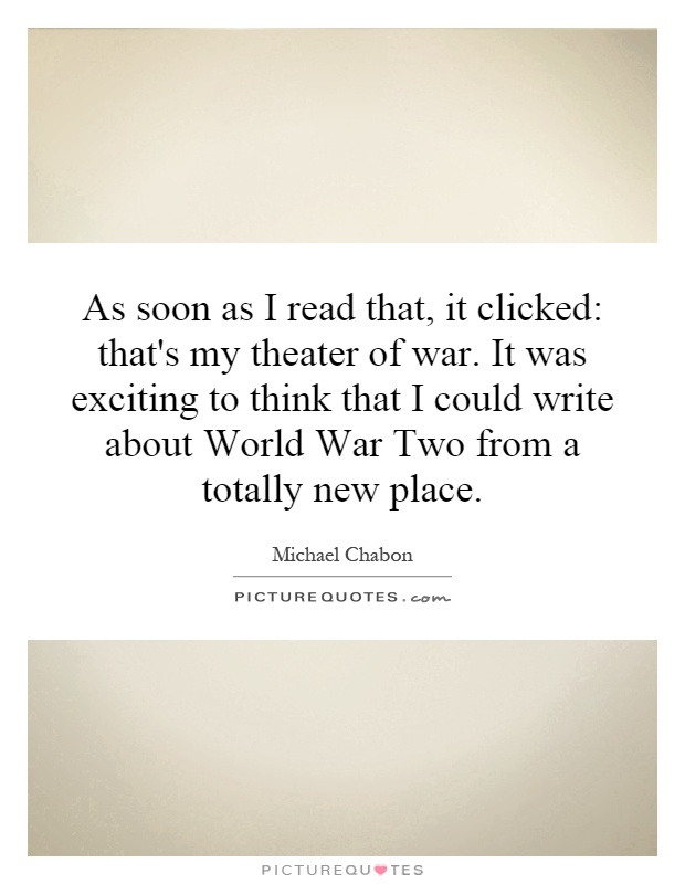 As soon as I read that, it clicked: that's my theater of war. It was exciting to think that I could write about World War Two from a totally new place Picture Quote #1